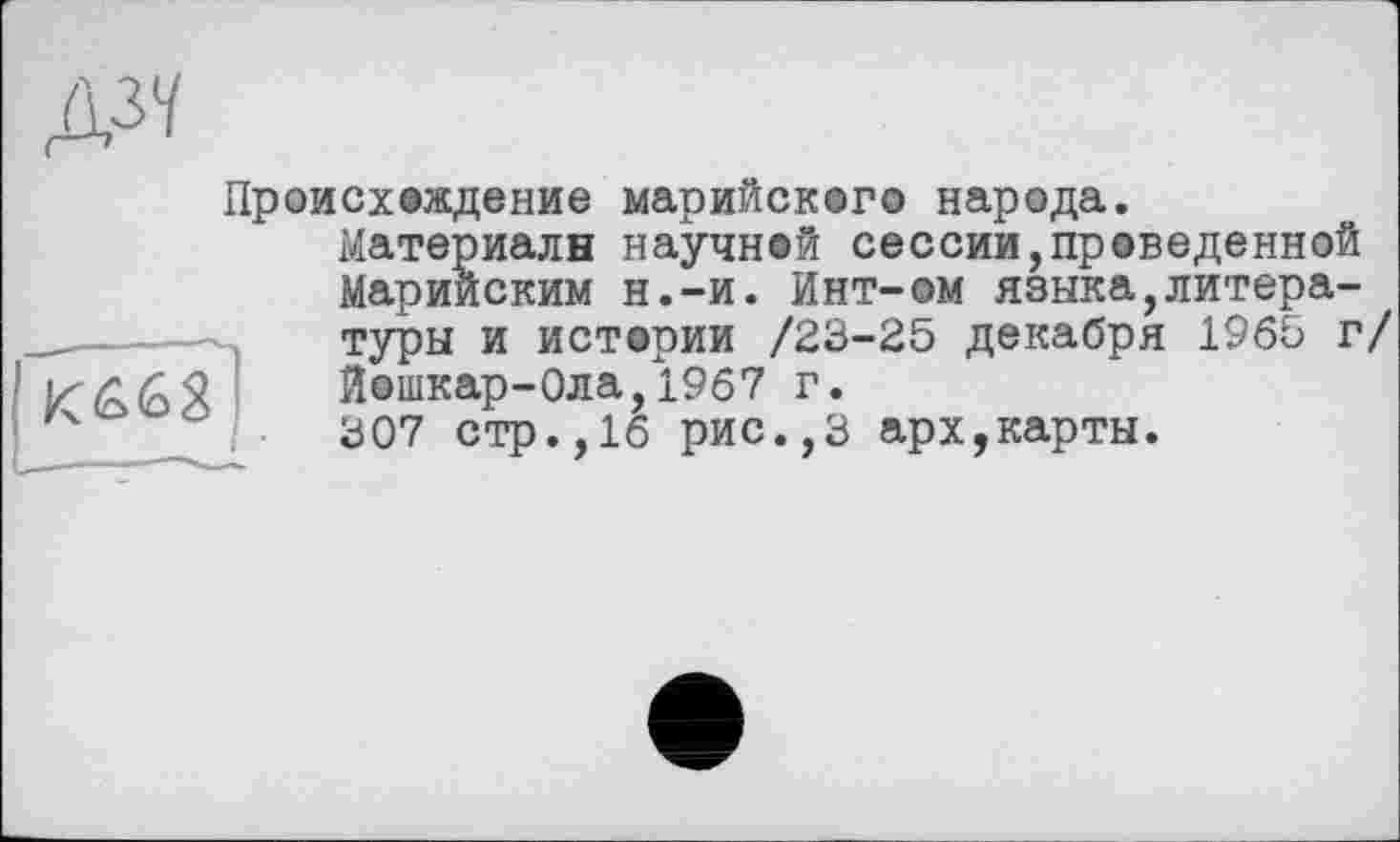 ﻿№
Происх©ждение марийского народа.
Материалы научней сессии,проведенной Марийским н.-и. Инт-ом языка,литературы и истории /23-25 декабря 1965 г/ Йошкар-Ола,1967 г.
307 стр.,16 рис.,3 арх,карты.